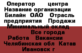 Оператор Call-центра › Название организации ­ Билайн, ОАО › Отрасль предприятия ­ Продажи › Минимальный оклад ­ 15 000 - Все города Работа » Вакансии   . Челябинская обл.,Катав-Ивановск г.